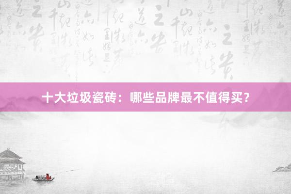 十大垃圾瓷砖：哪些品牌最不值得买？