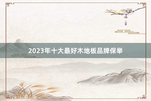 2023年十大最好木地板品牌保举