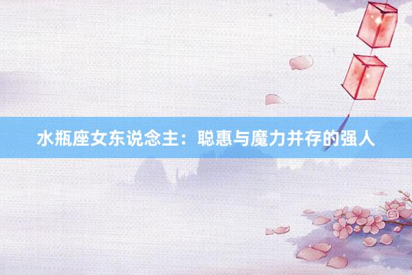 水瓶座女东说念主：聪惠与魔力并存的强人